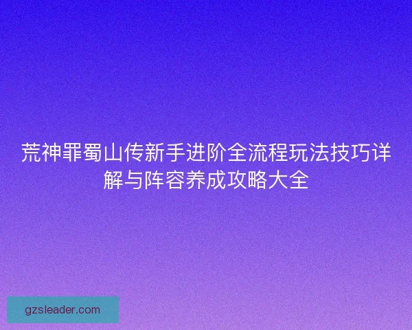荒神罪蜀山传新手进阶全流程玩法技巧详解与阵容养成攻略大全