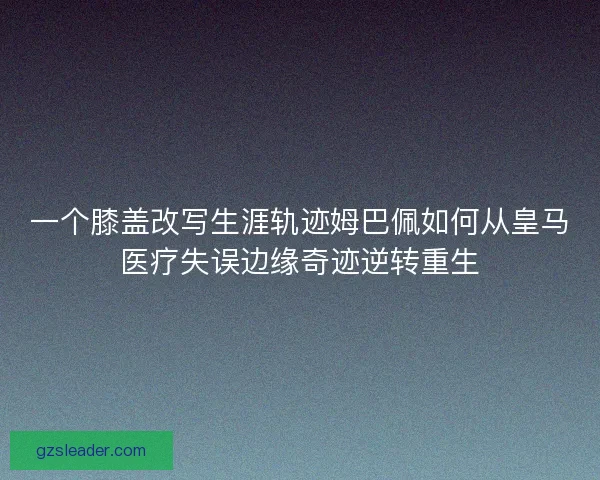 一个膝盖改写生涯轨迹姆巴佩如何从皇马医疗失误边缘奇迹逆转重生