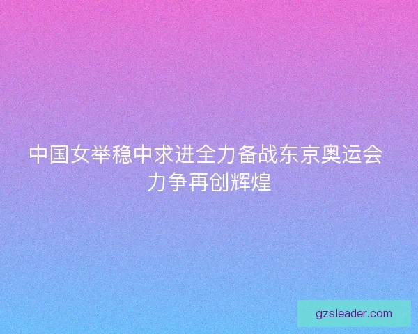 中国女举稳中求进全力备战东京奥运会 力争再创辉煌